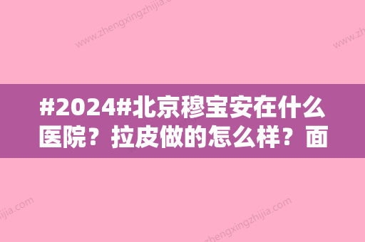 #2024#北京穆宝安在什么医院？拉皮做的怎么样？面部拉皮案例细节对比