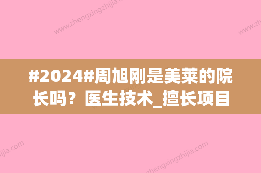 #2024#周旭刚是美莱的院长吗？医生技术_擅长项目_收费价格