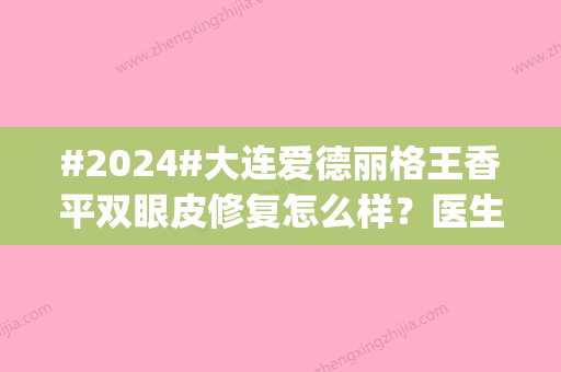 #2024#大连爱德丽格王香平双眼皮修复怎么样？医生简介|案例|价格公开！