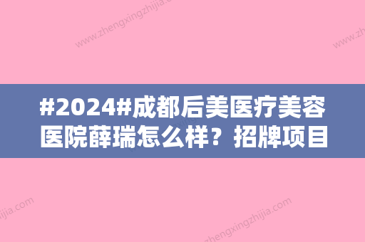 #2024#成都后美医疗美容医院薛瑞怎么样？招牌项目汇集、体验后反馈