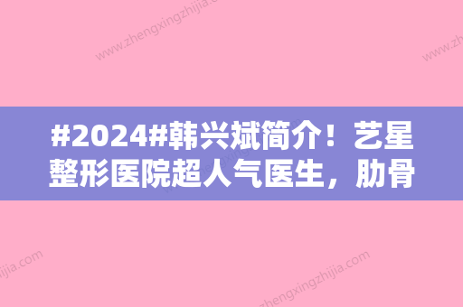 #2024#韩兴斌简介！艺星整形医院超人气医生，肋骨鼻案例等你品鉴！