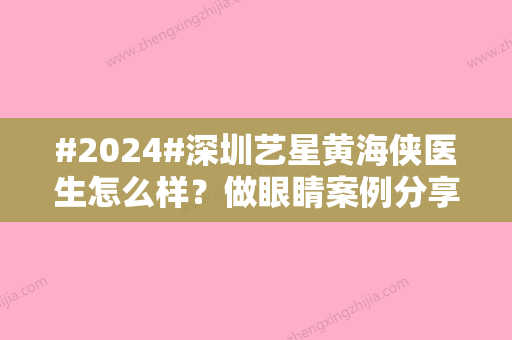 #2024#深圳艺星黄海侠医生怎么样？做眼睛案例分享！热门大咖测评~