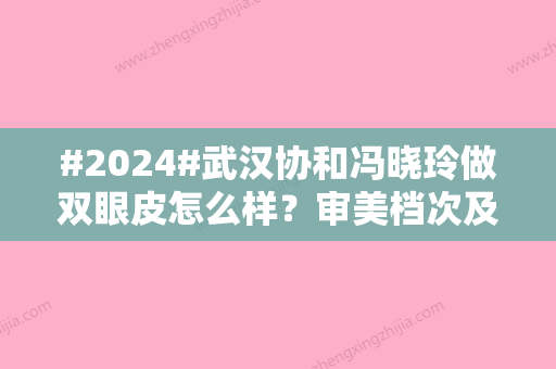 #2024#武汉协和冯晓玲做双眼皮怎么样？审美档次及案例细节亲身体验