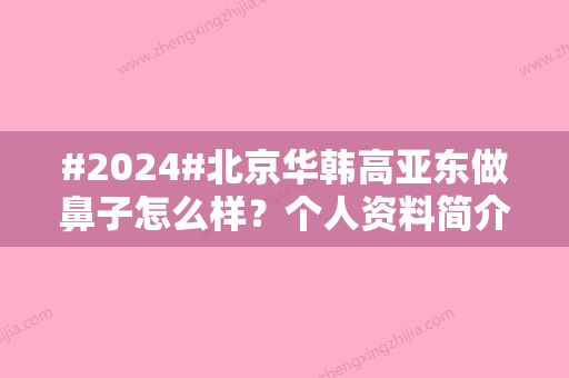 #2024#北京华韩高亚东做鼻子怎么样？个人资料简介&项目科普&价格表