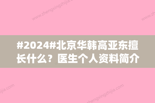 #2024#北京华韩高亚东擅长什么？医生个人资料简介_做鼻子特色_价格表