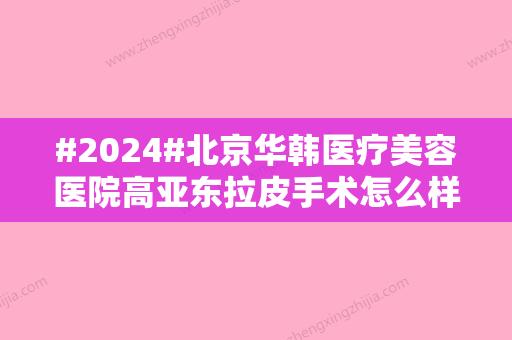 #2024#北京华韩医疗美容医院高亚东拉皮手术怎么样？实力公布+网友测评结果