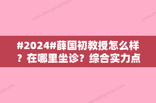 #2024#薛国初教授怎么样？在哪里坐诊？综合实力点评+擅长项目汇集