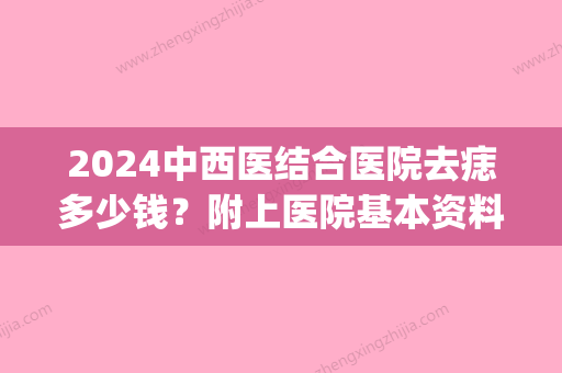 2024中西医结合医院去痣多少钱？附上医院基本资料介绍+真人案例(去中医院去痣大概什么价钱)