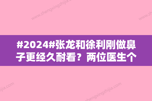 #2024#张龙和徐利刚做鼻子更经久耐看？两位医生个人简介，技术实力对比