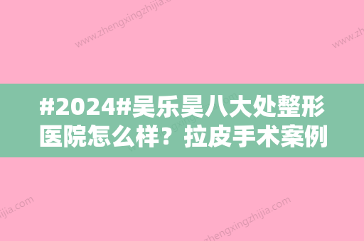 #2024#吴乐昊八大处整形医院怎么样？拉皮手术案例细节体验