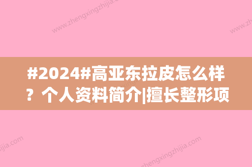 #2024#高亚东拉皮怎么样？个人资料简介|擅长整形项目|坐诊北京华韩