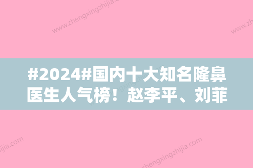 #2024#国内十大知名隆鼻医生人气榜！赵李平	、刘菲、龙飞等实力入围