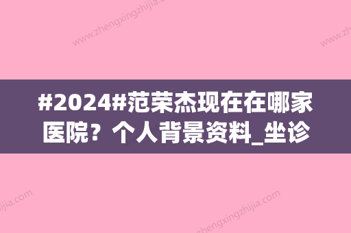 #2024#范荣杰现在在哪家医院？个人背景资料_坐诊上海联合丽格_口碑评价