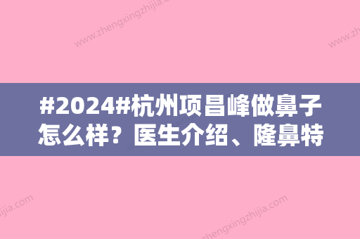 #2024#杭州项昌峰做鼻子怎么样？医生介绍、隆鼻特色、坐诊医院介绍