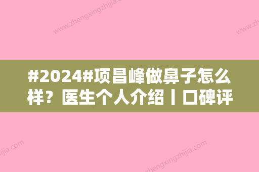 #2024#项昌峰做鼻子怎么样？医生个人介绍丨口碑评价丨肋软骨隆鼻案例