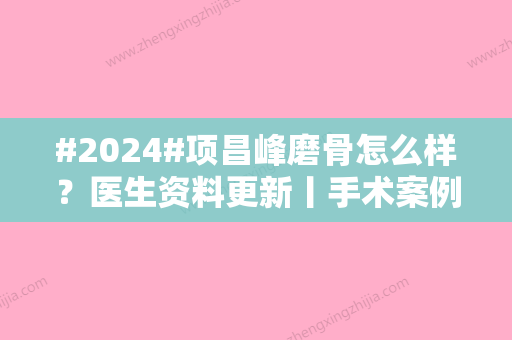 #2024#项昌峰磨骨怎么样？医生资料更新丨手术案例丨项目科普