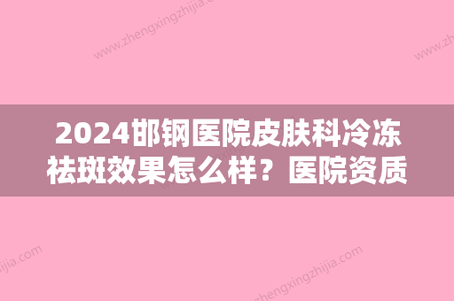 2024邯钢医院皮肤科冷冻祛斑效果怎么样？医院资质简介+真人祛斑效果对比