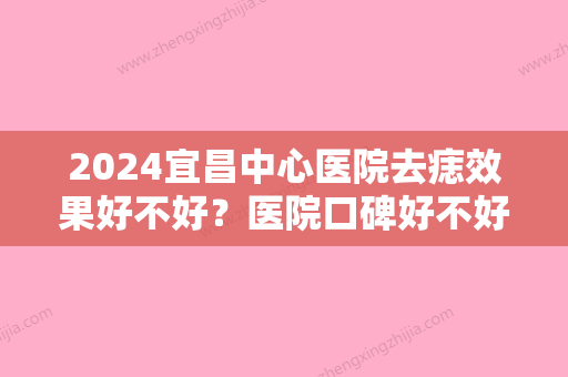 2024宜昌中心医院去痣效果好不好？医院口碑好不好呢？内附祛痣效果展示