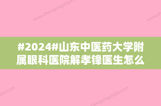 #2024#山东中医药大学附属眼科医院解孝锋医生怎么样？擅长介绍	，收费参考！