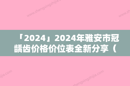 「2024」2024年雅安市冠龋齿价格价位表全新分享（雅安市冠龋齿术大概是多少钱）