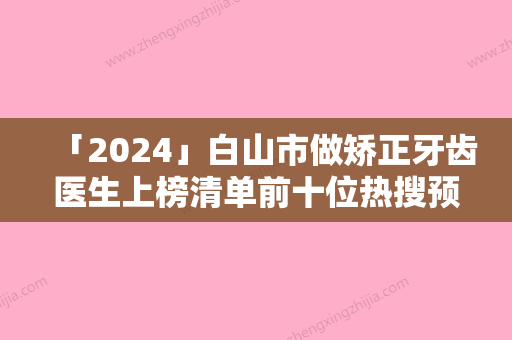 「2024」白山市做矫正牙齿医生上榜清单前十位热搜预定-白山市陈育哲口腔医生