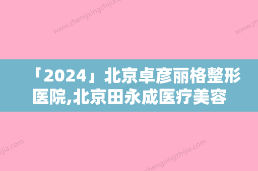 「2024」北京卓彦丽格整形医院,北京田永成医疗美容诊所人气医生PK