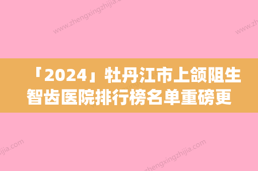 「2024」牡丹江市上颌阻生智齿医院排行榜名单重磅更新（牡丹江市张月鹏口腔诊所(西安区)大牌子资质各方面放心~）