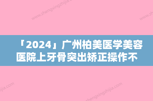 「2024」广州柏美医学美容医院上牙骨突出矫正操作不当常见副作用