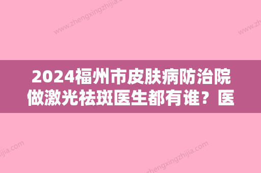 2024福州市皮肤病防治院做激光祛斑医生都有谁？医生详细介绍+祛斑术后效果