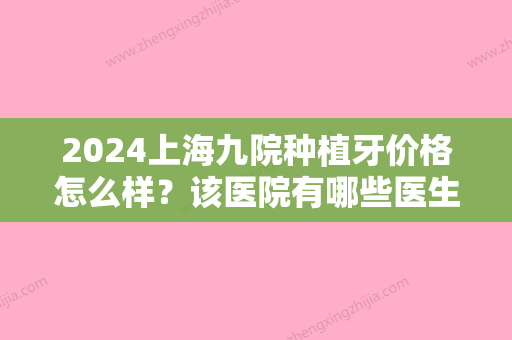 2024上海九院种植牙价格怎么样？该医院有哪些医生技术不错？价格表2024