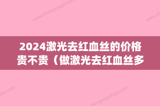 2024激光去红血丝的价格贵不贵（做激光去红血丝多少钱）(激光去血丝需要多少钱)