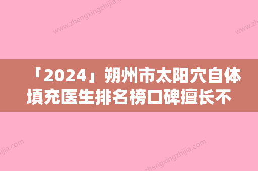 「2024」朔州市太阳穴自体填充医生排名榜口碑擅长不同~-朔州市太阳穴自体填充医生