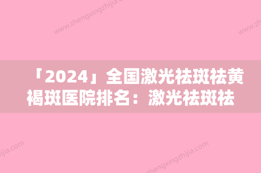 「2024」全国激光祛斑祛黄褐斑医院排名：激光祛斑祛黄褐斑医院前50名盘点