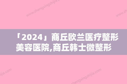 「2024」商丘欧兰医疗整形美容医院,商丘韩士微整形门诊部地址在哪收费价格表