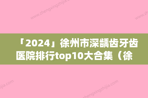 「2024」徐州市深龋齿牙齿医院排行top10大合集（徐州华美口腔是你没看过的版本）