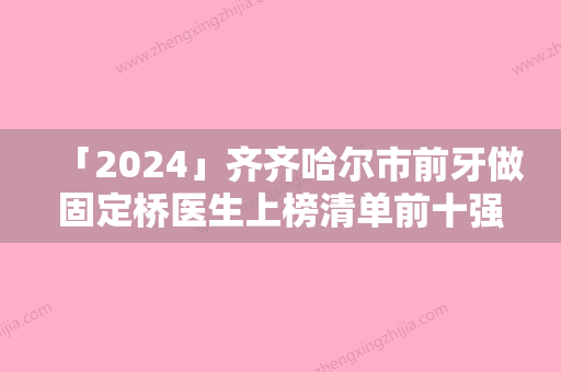 「2024」齐齐哈尔市前牙做固定桥医生上榜清单前十强名气传播-齐齐哈尔市前牙做固定桥口腔医生