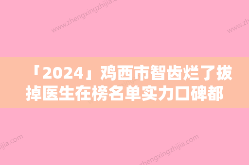 「2024」鸡西市智齿烂了拔掉医生在榜名单实力口碑都不差-鸡西市董迎杰口腔医生