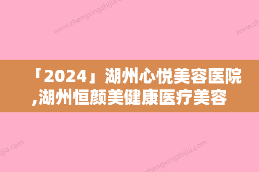 「2024」湖州心悦美容医院,湖州恒颜美健康医疗美容技术口碑一对一了解