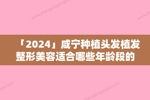 「2024」咸宁种植头发植发整形美容适合哪些年龄段的人「咸宁种植头发植发术的优点及适合人群」