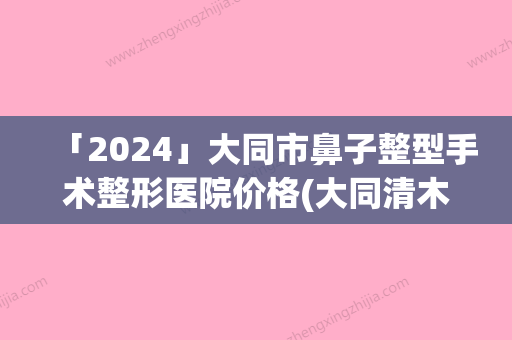 「2024」大同市鼻子整型手术整形医院价格(大同清木整形医疗美容机构专家呼声很高)