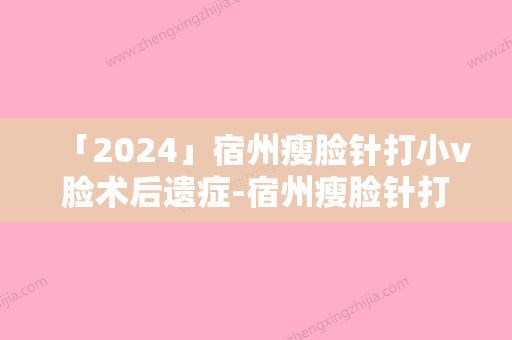 「2024」宿州瘦脸针打小v脸术后遗症-宿州瘦脸针打小v脸有哪些潜在的后遗症