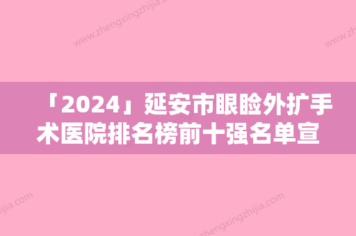 「2024」延安市眼睑外扩手术医院排名榜前十强名单宣布（延安市眼睑外扩手术整形医院）