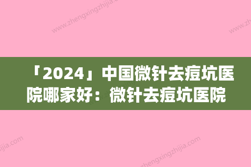 「2024」中国微针去痘坑医院哪家好：微针去痘坑医院top50强大推荐