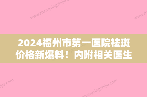 2024福州市第一医院祛斑价格新爆料！内附相关医生介绍及真实案例分享！