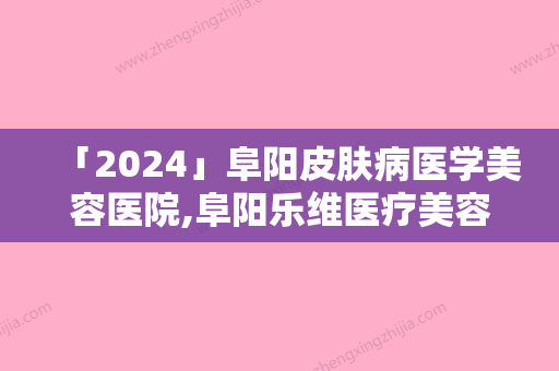 「2024」阜阳皮肤病医学美容医院,阜阳乐维医疗美容你比较喜欢哪一家