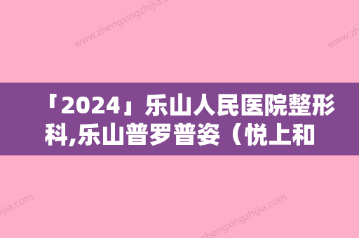 「2024」乐山人民医院整形科,乐山普罗普姿（悦上和美）美容诊所地址在哪收费价格表