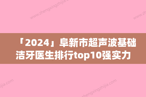 「2024」阜新市超声波基础洁牙医生排行top10强实力深扒-阜新市刘洋口腔医生