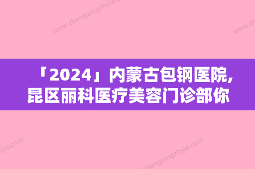 「2024」内蒙古包钢医院,昆区丽科医疗美容门诊部你更喜欢哪一家