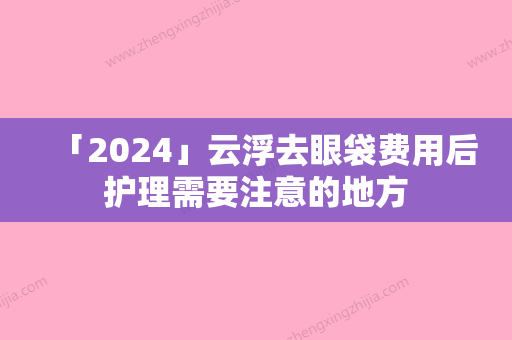 「2024」云浮去眼袋费用后护理需要注意的地方