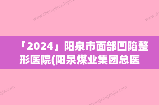 「2024」阳泉市面部凹陷整形医院(阳泉煤业集团总医整形科权威大咖尽在其中)